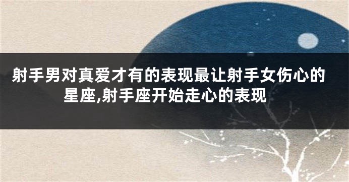 射手男对真爱才有的表现最让射手女伤心的星座,射手座开始走心的表现