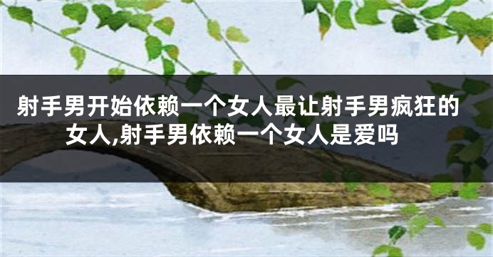 射手男开始依赖一个女人最让射手男疯狂的女人,射手男依赖一个女人是爱吗