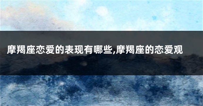摩羯座恋爱的表现有哪些,摩羯座的恋爱观