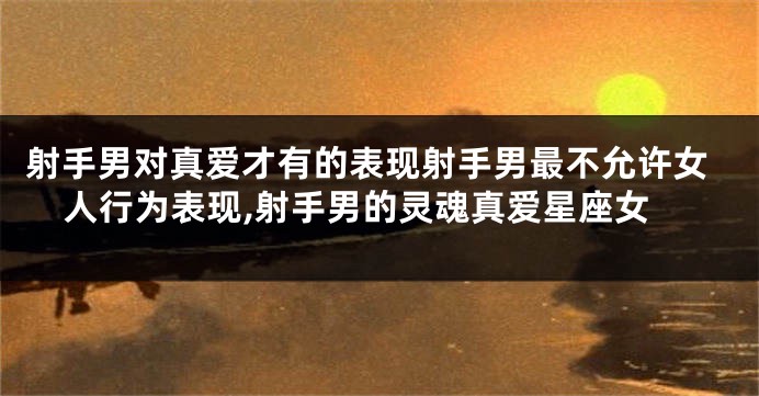 射手男对真爱才有的表现射手男最不允许女人行为表现,射手男的灵魂真爱星座女