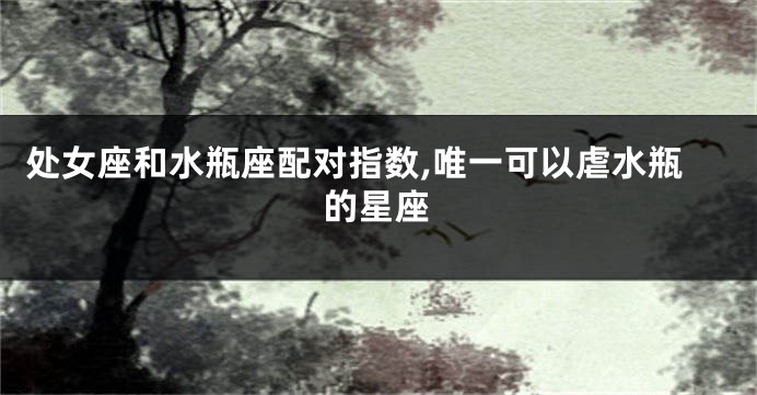 处女座和水瓶座配对指数,唯一可以虐水瓶的星座