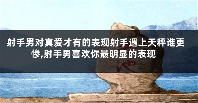 射手男对真爱才有的表现射手遇上天秤谁更惨,射手男喜欢你最明显的表现