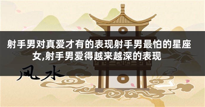 射手男对真爱才有的表现射手男最怕的星座女,射手男爱得越来越深的表现