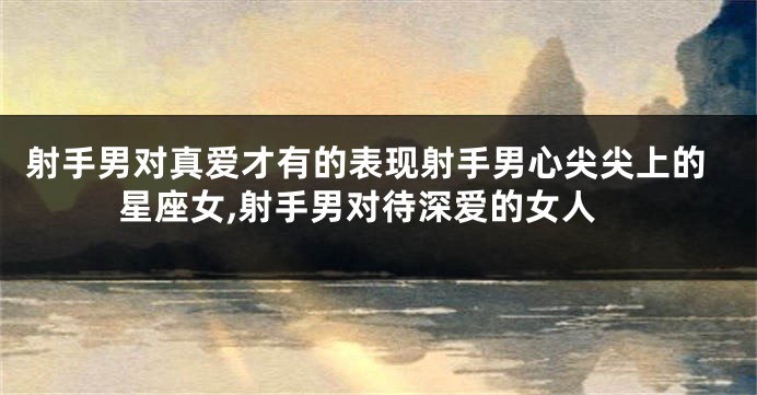 射手男对真爱才有的表现射手男心尖尖上的星座女,射手男对待深爱的女人