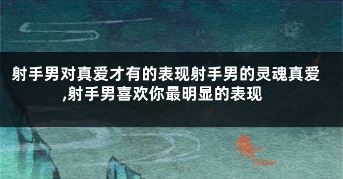 射手男对真爱才有的表现射手男的灵魂真爱,射手男喜欢你最明显的表现
