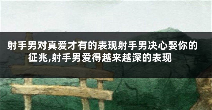 射手男对真爱才有的表现射手男决心娶你的征兆,射手男爱得越来越深的表现