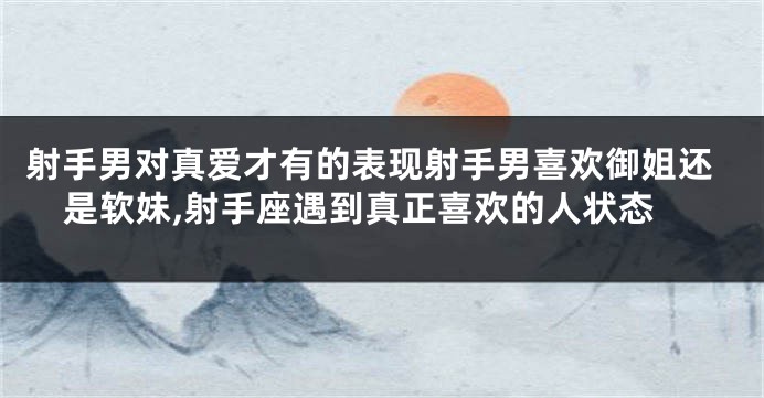 射手男对真爱才有的表现射手男喜欢御姐还是软妹,射手座遇到真正喜欢的人状态
