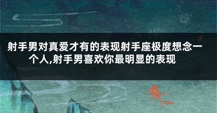射手男对真爱才有的表现射手座极度想念一个人,射手男喜欢你最明显的表现