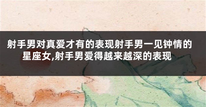 射手男对真爱才有的表现射手男一见钟情的星座女,射手男爱得越来越深的表现