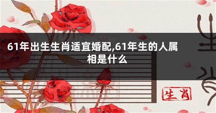 61年出生生肖适宜婚配,61年生的人属相是什么