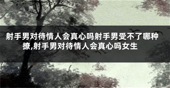 射手男对待情人会真心吗射手男受不了哪种撩,射手男对待情人会真心吗女生