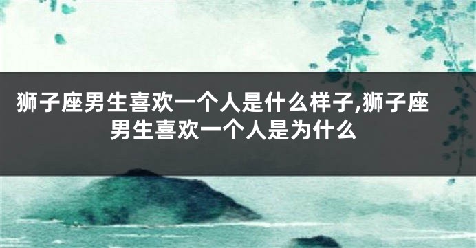 狮子座男生喜欢一个人是什么样子,狮子座男生喜欢一个人是为什么