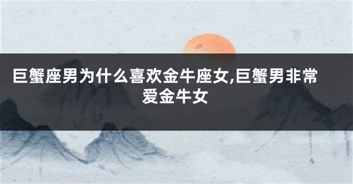巨蟹座男为什么喜欢金牛座女,巨蟹男非常爱金牛女