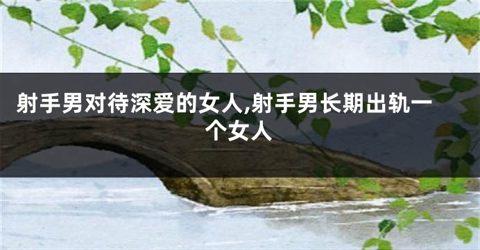 射手男对待深爱的女人,射手男长期出轨一个女人