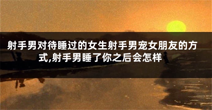 射手男对待睡过的女生射手男宠女朋友的方式,射手男睡了你之后会怎样