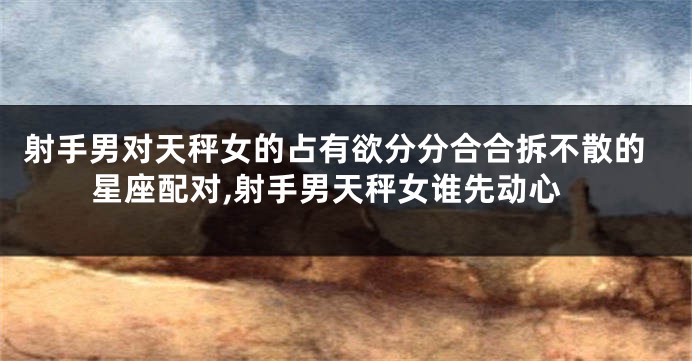 射手男对天秤女的占有欲分分合合拆不散的星座配对,射手男天秤女谁先动心