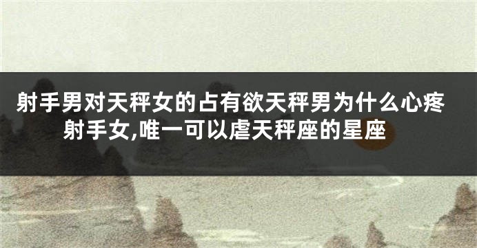 射手男对天秤女的占有欲天秤男为什么心疼射手女,唯一可以虐天秤座的星座