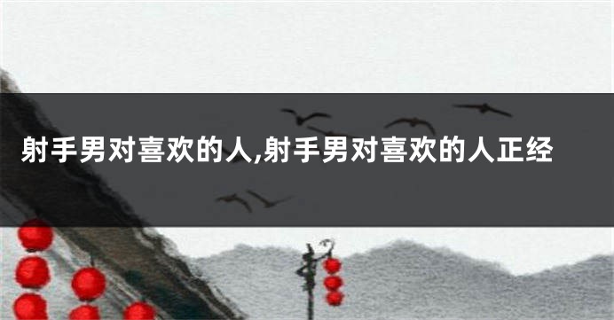 射手男对喜欢的人,射手男对喜欢的人正经