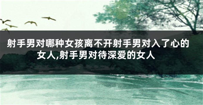 射手男对哪种女孩离不开射手男对入了心的女人,射手男对待深爱的女人
