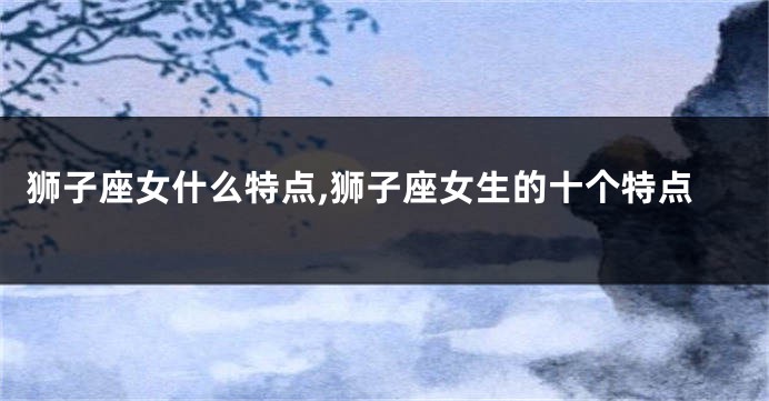 狮子座女什么特点,狮子座女生的十个特点