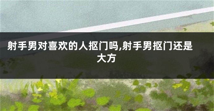 射手男对喜欢的人抠门吗,射手男抠门还是大方