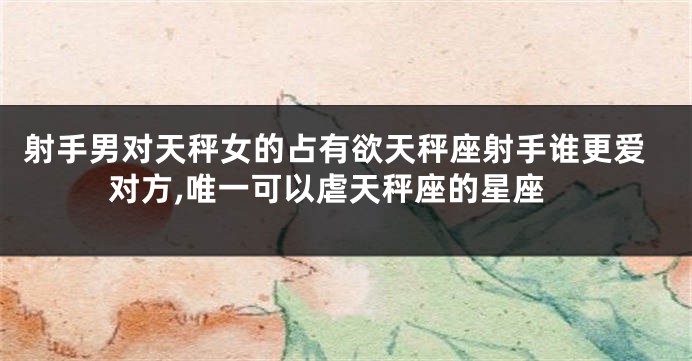射手男对天秤女的占有欲天秤座射手谁更爱对方,唯一可以虐天秤座的星座