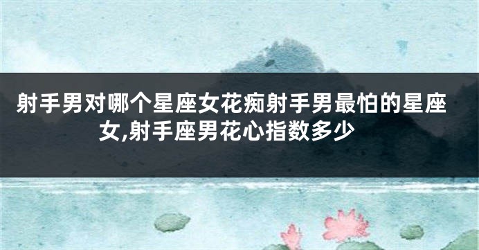 射手男对哪个星座女花痴射手男最怕的星座女,射手座男花心指数多少