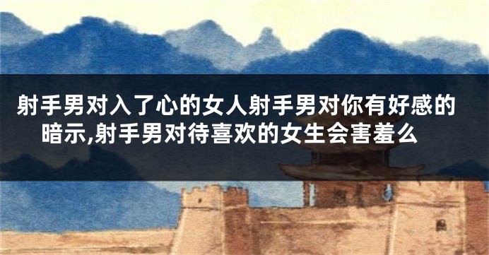 射手男对入了心的女人射手男对你有好感的暗示,射手男对待喜欢的女生会害羞么
