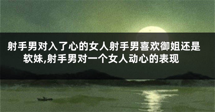 射手男对入了心的女人射手男喜欢御姐还是软妹,射手男对一个女人动心的表现