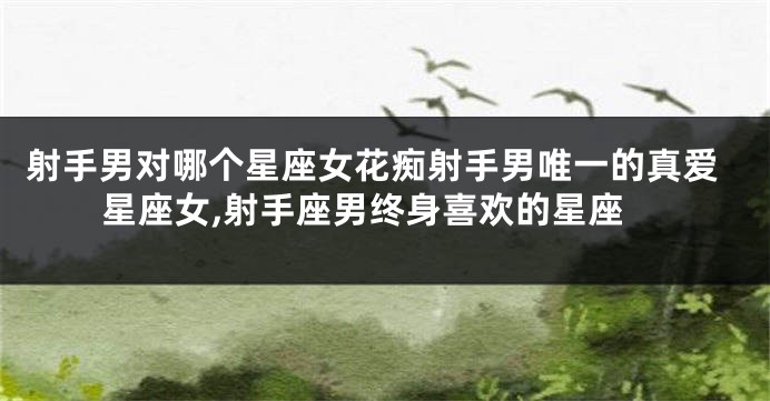 射手男对哪个星座女花痴射手男唯一的真爱星座女,射手座男终身喜欢的星座