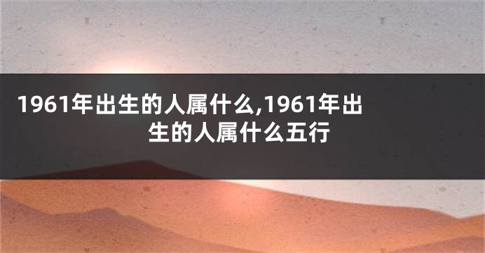 1961年出生的人属什么,1961年出生的人属什么五行