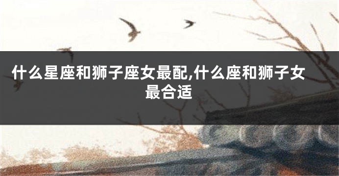 什么星座和狮子座女最配,什么座和狮子女最合适