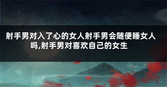 射手男对入了心的女人射手男会随便睡女人吗,射手男对喜欢自己的女生