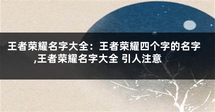 王者荣耀名字大全:王者荣耀四个字的名字,王者荣耀名字大全 引人注意