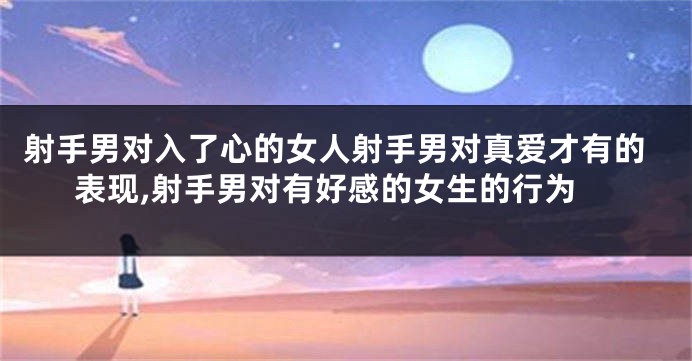 射手男对入了心的女人射手男对真爱才有的表现,射手男对有好感的女生的行为