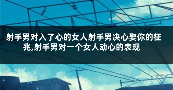 射手男对入了心的女人射手男决心娶你的征兆,射手男对一个女人动心的表现