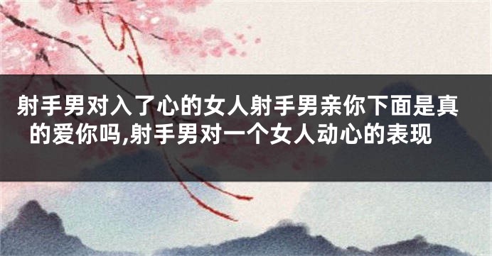 射手男对入了心的女人射手男亲你下面是真的爱你吗,射手男对一个女人动心的表现