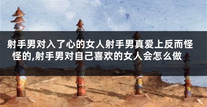 射手男对入了心的女人射手男真爱上反而怪怪的,射手男对自己喜欢的女人会怎么做