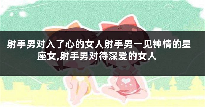 射手男对入了心的女人射手男一见钟情的星座女,射手男对待深爱的女人