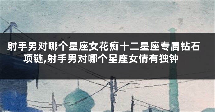 射手男对哪个星座女花痴十二星座专属钻石项链,射手男对哪个星座女情有独钟