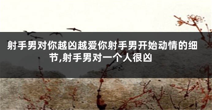 射手男对你越凶越爱你射手男开始动情的细节,射手男对一个人很凶