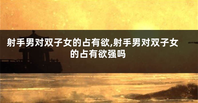 射手男对双子女的占有欲,射手男对双子女的占有欲强吗