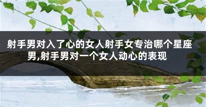 射手男对入了心的女人射手女专治哪个星座男,射手男对一个女人动心的表现