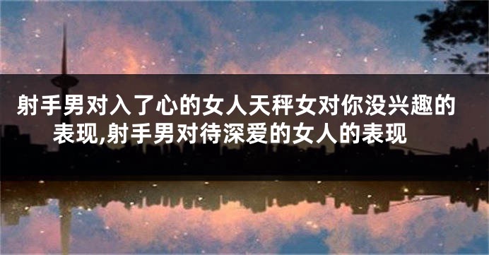 射手男对入了心的女人天秤女对你没兴趣的表现,射手男对待深爱的女人的表现
