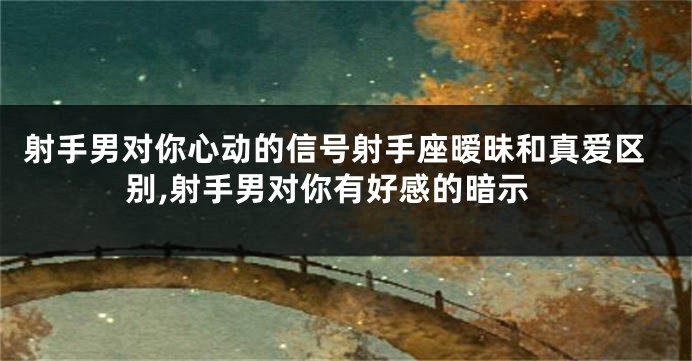 射手男对你心动的信号射手座暧昧和真爱区别,射手男对你有好感的暗示