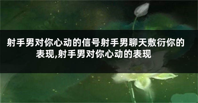 射手男对你心动的信号射手男聊天敷衍你的表现,射手男对你心动的表现