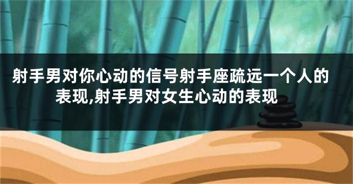 射手男对你心动的信号射手座疏远一个人的表现,射手男对女生心动的表现