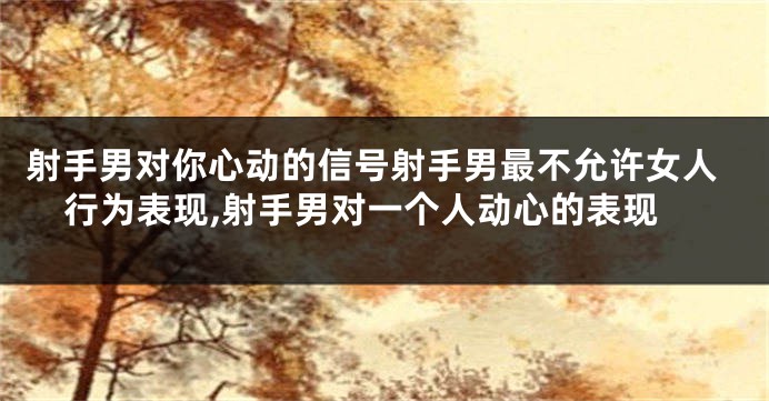 射手男对你心动的信号射手男最不允许女人行为表现,射手男对一个人动心的表现