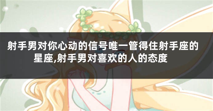 射手男对你心动的信号唯一管得住射手座的星座,射手男对喜欢的人的态度