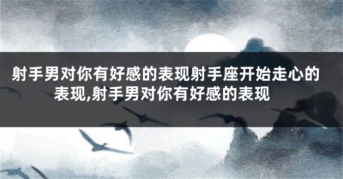射手男对你有好感的表现射手座开始走心的表现,射手男对你有好感的表现